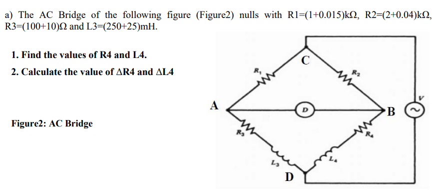a) The AC Bridge of the following figure (Figure2) nulls with Rl=(1+0.015)k, R2=(2+0.04)kN,
R3=(100+10)2 and L3=(250+25)mH.
1. Find the values of R4 and L4.
2. Calculate the value of AR4 and AL4
A
B
Figure2: AC Bridge
D
