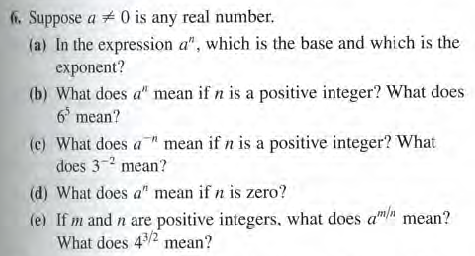 f. Suppose a # 0 is any real number.
(a) In the expression a", which is the base and which is the
exponent?
(b) What does a" mean if n is a positive integer? What does
6 mean?
(e) What does a mean if n is a positive integer? What
does 3-2 mean?
(d) What does a" mean if n is zero?
(e) If m and n are positive integers, what does am mean?
What does 4/2 mean?
