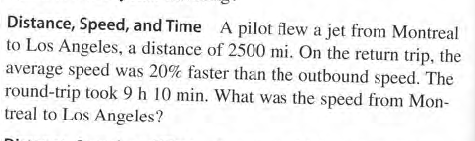 Distance, Speed, and Time A pilot flew a jet from Montreal
to Los Angeles, a distance of 2500 mi. On the return trip, the
average speed was 20% faster than the outbound speed. The
round-trip took 9 h 10 min. What was the speed from Mon-
treal to Los Angeles?
