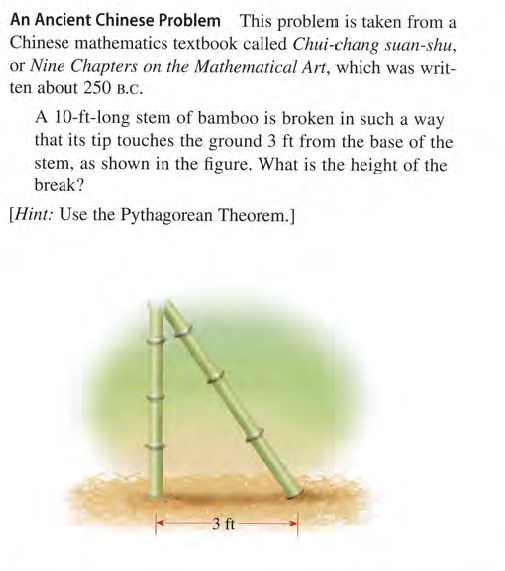 An Ancient Chinese Problem This problem is taken from a
Chinese mathematics textbook called Chui-chang suan-shu,
or Nine Chapters on the Mathematical Art, which was writ-
ten about 250 B.C.
A 10-ft-long stem of bamboo is broken in such a way
that its tip touches the ground 3 ft from the base of the
stem, as shown in the figure. What is the height of the
break?
[Hint: Use the Pythagorean Theorem.]
3 ft
