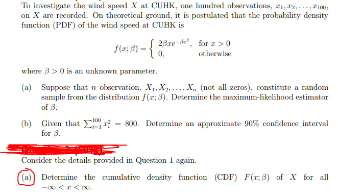 To investigate the wind speed X at CUHK, one hundred observations, r1, T2, ..., T100;
on X are recorded. On theoretical ground, it is postulated that the probability density
function (PDF) of the wind speed at CUHK is
f(r; ß) = { 0,
[ 23re-Ba², for r > 0
otherwise
where B > 0 is an unknown parameter.
(a) Suppose that n observation, X1, X2, . .., X, (not all zeros), constitute a random
sample from the distribution f(x; 3). Determine the maximum-likelihood estimator
of 3.
(b) Given that E a? = 800. Determine an approximate 90% confidence interval
for 3.
Consider the details provided in Question 1 again.
(a)) Determine the cumulative density function (CDF) F(x; B) of X for all
-00 <x < 0o.

