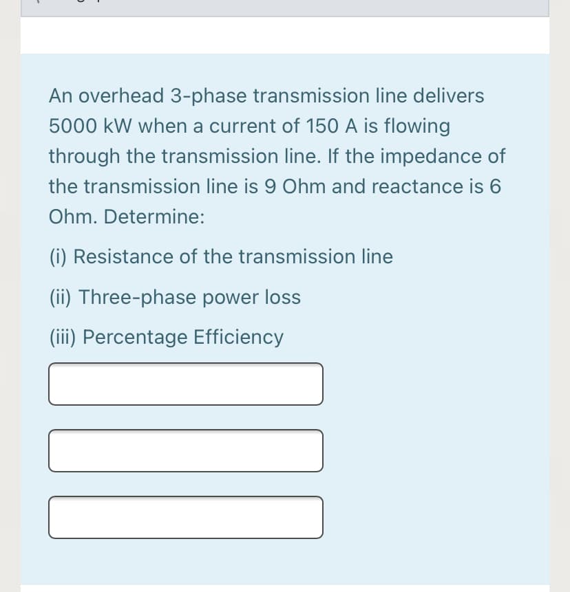 An overhead 3-phase transmission line delivers
5000 kW when a current of 150 A is flowing
through the transmission line. If the impedance of
the transmission line is 9 Ohm and reactance is 6
Ohm. Determine:
(i) Resistance of the transmission line
(ii) Three-phase power loss
(iii) Percentage Efficiency
