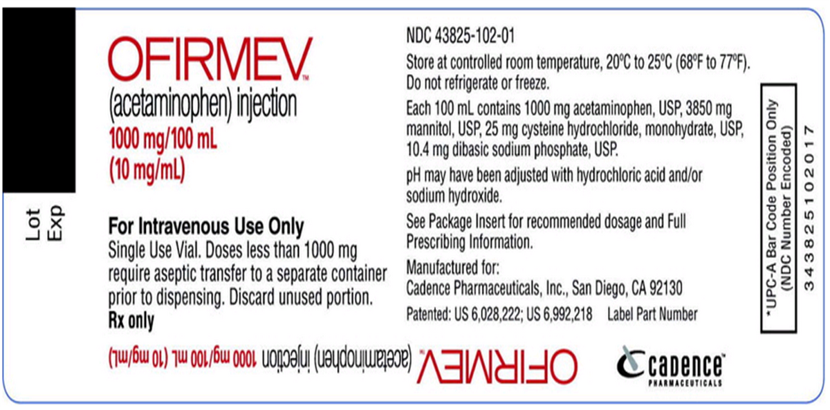NDC 43825-102-01
OFIRMEV.
(acetaminophen) injection
1000 mg/100 mL
(10 mg/ml.)
Store at controlled room temperature, 20°C to 25°C (68°F to 77°F).
Do not refrigerate or freeze.
Each 100 mL contains 1000 mg acetaminophen, USP, 3850 mg
mannitol, USP, 25 mg cysteine hydrochloride, monohydrate, USP,
10.4 mg dibasic sodium phosphate, USP.
pH may have been adjusted with hydrochloric acid and/or
sodium hydroxide.
See Package Insert for recommended dosage and Full
Prescribing Information.
For Intravenous Use Only
Single Use Vial. Doses less than 1000 mg
require aseptic transfer to a separate container Manufactured for:
prior to dispensing. Discard unused portion.
Rx only
Cadence Pharmaceuticals, Inc., San Diego, CA 92130
Patented: US 6,028,222; US 6,992,218 Label Part Number
PHARMACEUTICALS
ƏJuade OFIRMEV. (actaminophen)ijecdon 00 mg10 (10 mg/ml)
Lot
dx3
*UPC-A Bar Code Position Only
(NDC Number Encoded)
343825 102017
