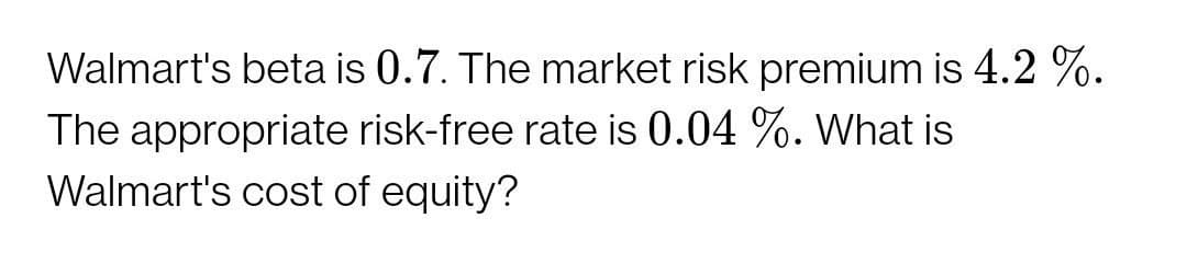 Walmart's beta is 0.7. The market risk premium is 4.2 %.
The appropriate risk-free rate is 0.04 %. What is
Walmart's cost of equity?
