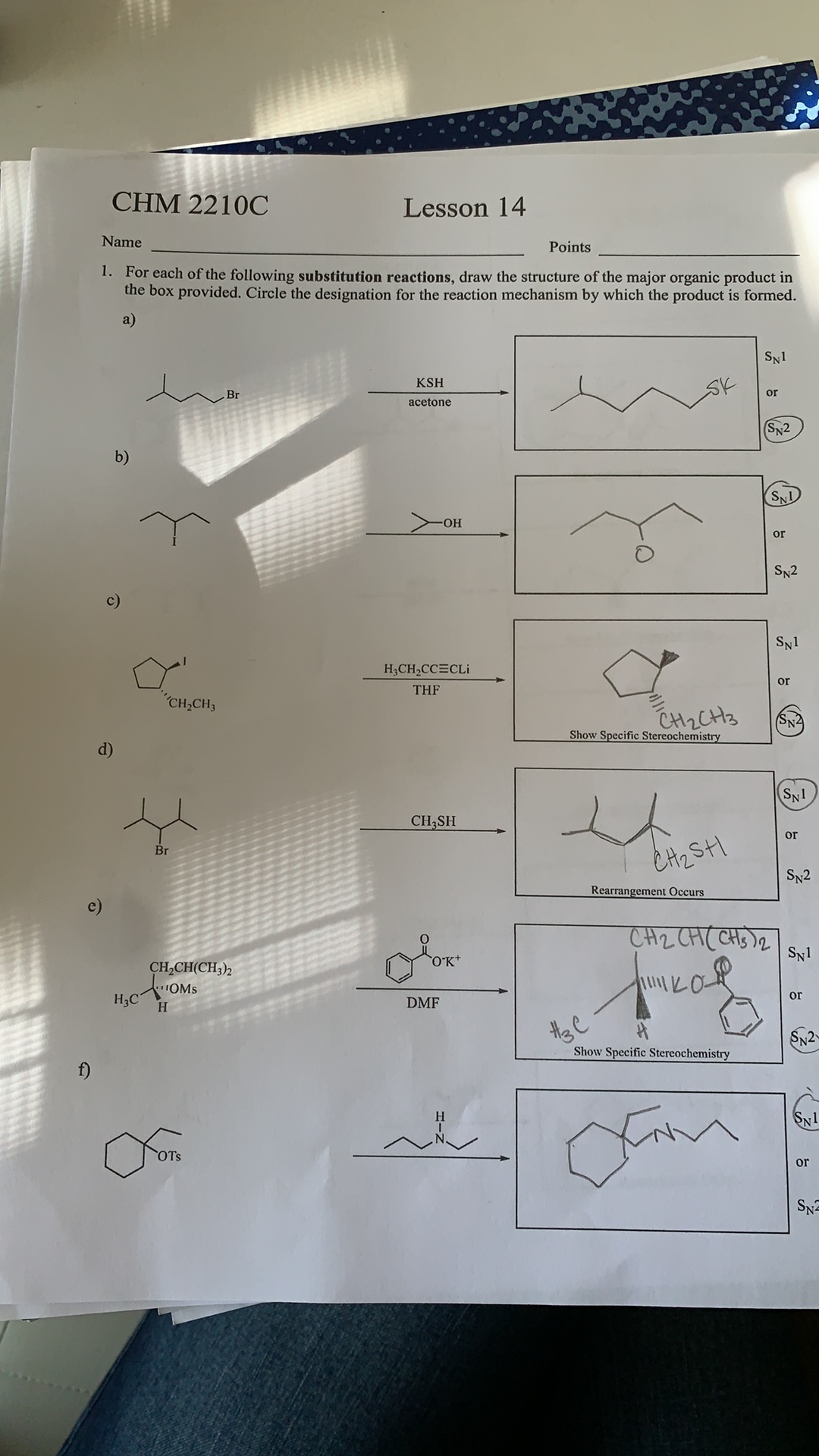 CHM 2210C
Lesson 14
Name
Points
1. For each of the following substitution reactions, draw the structure of the major organic product in
the box provided. Circle the designation for the reaction mechanism by which the product is formed.
a)
SN1
KSH
Br
or
acetone
(SN2
b)
SND
HO-
or
SN2
c)
SN1
H,CH,CC=CLi
or
THF
"CH,CH3
CH2CH3
SN2
Show Specific Stereochemistry
d)
SN1
CH3SH
ór
Br
CH2SHI
SN2
Rearrangement Occurs
CH2 CH( CHs )2
OK*
SN1
CH,CH(CH;)2
OMS
ór
H3C
H.
DMF
theC
Show Specific Stereochemistry
SN1
OTs
or
SN
