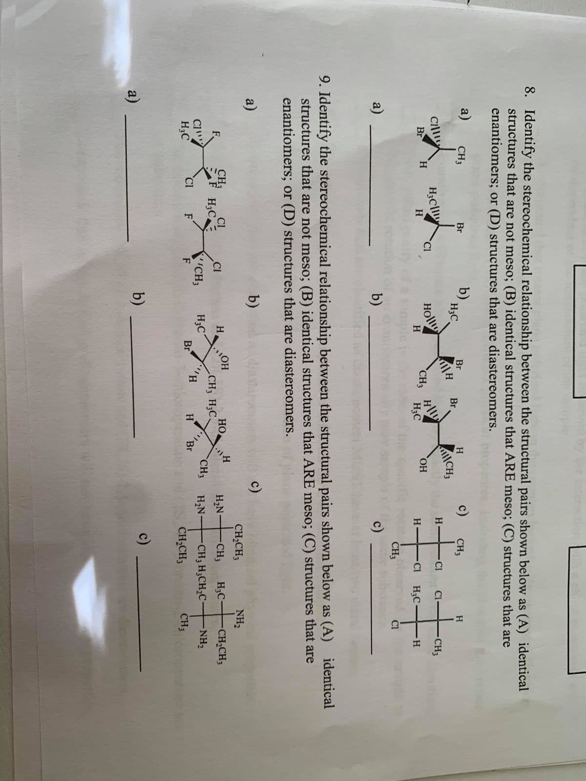 8. Identify the stereochemical relationship between the structural pairs shown below as (A) identical
structures that are not meso; (B) identical structures that ARE meso; (C) structures that are
enantiomers; or (D) structures that are diastereomers.
a)
b)
H3C
c)
CH3
Br
H.
CH3
Br
Br
CH3
H.
CI
Holl
H
Cill
Cl-
CH3
Br
H.
CI
CH3
HO.
H.
H3C
Cl H3C-
H-
H.
CH3
Cl
a)
b)
c)
9. Identify the stereochemical relationship between the structural pairs shown below as (A) identical
structures that are not meso; (B) identical structures that ARE meso; (C) structures that are
enantiomers; or (D) structures that are diastereomers.
a)
b)
c)
CH2CH3
NH2
HO
CH3 H3C.
CH3
Cl
HO
H;C
CH2CH3
F.
F H;C.
CI
H
H,N
-CH3
CH3
NH2
H3C
Br
H2N
C1
H3C
CH3
CH3 H;CH,C-
Cl
F
H.
H
Br
CH,CH3
CH3
a)
b)
c)
