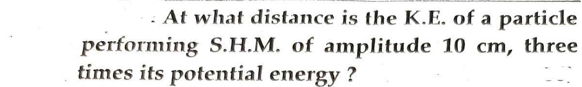 At what distance is the K.E. of a particle
performing S.H.M. of amplitude 10 cm, three
times its potential energy?