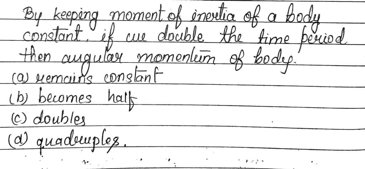 By keeping moment of invrtic of a body
constant, if cue double the time period
then angular momention of body.
(@) remains constant
(b) becomes halfs
(Ⓒ) doubles
(a) quadruples.