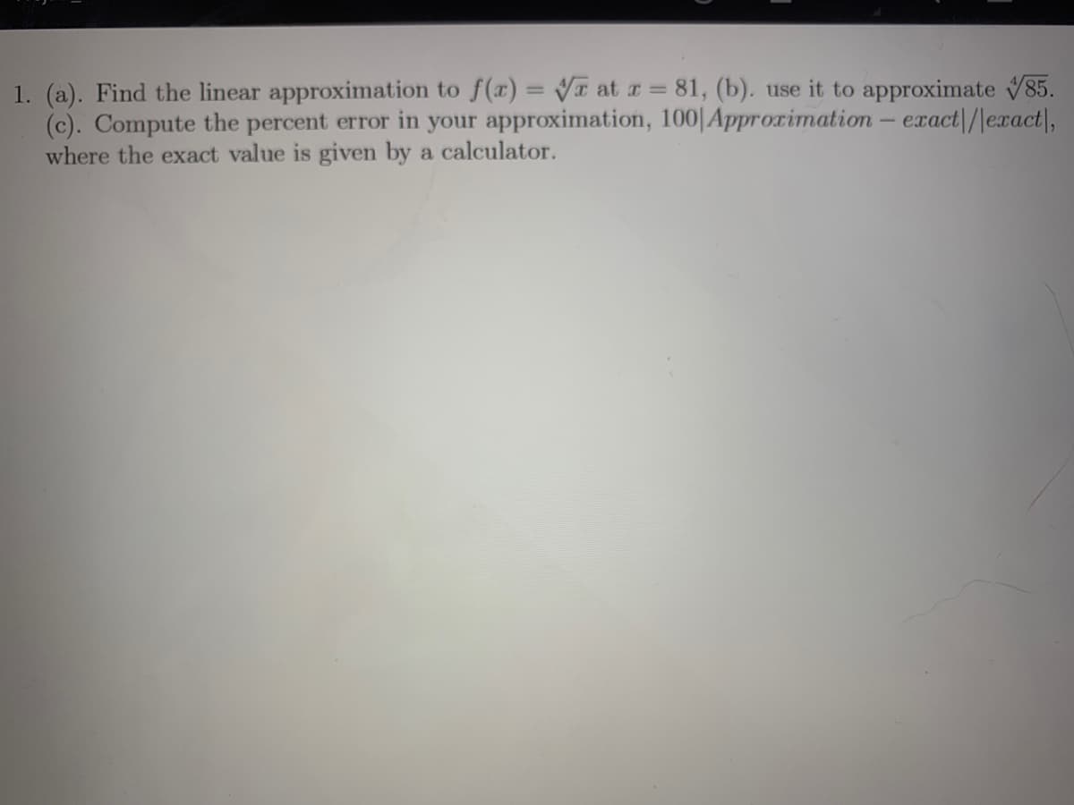1. (a). Find the linear approximation to f(x) = VT at a 81, (b). use it to approximate 85.
(c). Compute the percent error in your approximation, 100|Approximation- exact|/|exact|,
where the exact value is given by a calculator.
%3D
