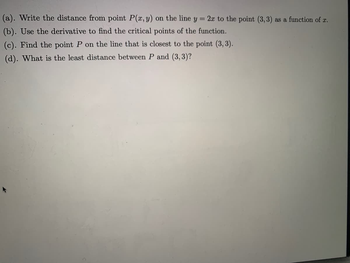 (a). Write the distance from point P(, y) on the line y = 2x to the point (3,3) as a function of c.
(b). Use the derivative to find the critical points of the function.
(c). Find the point P on the line that is closest to the point (3, 3).
(d). What is the least distance between P and (3, 3)?
