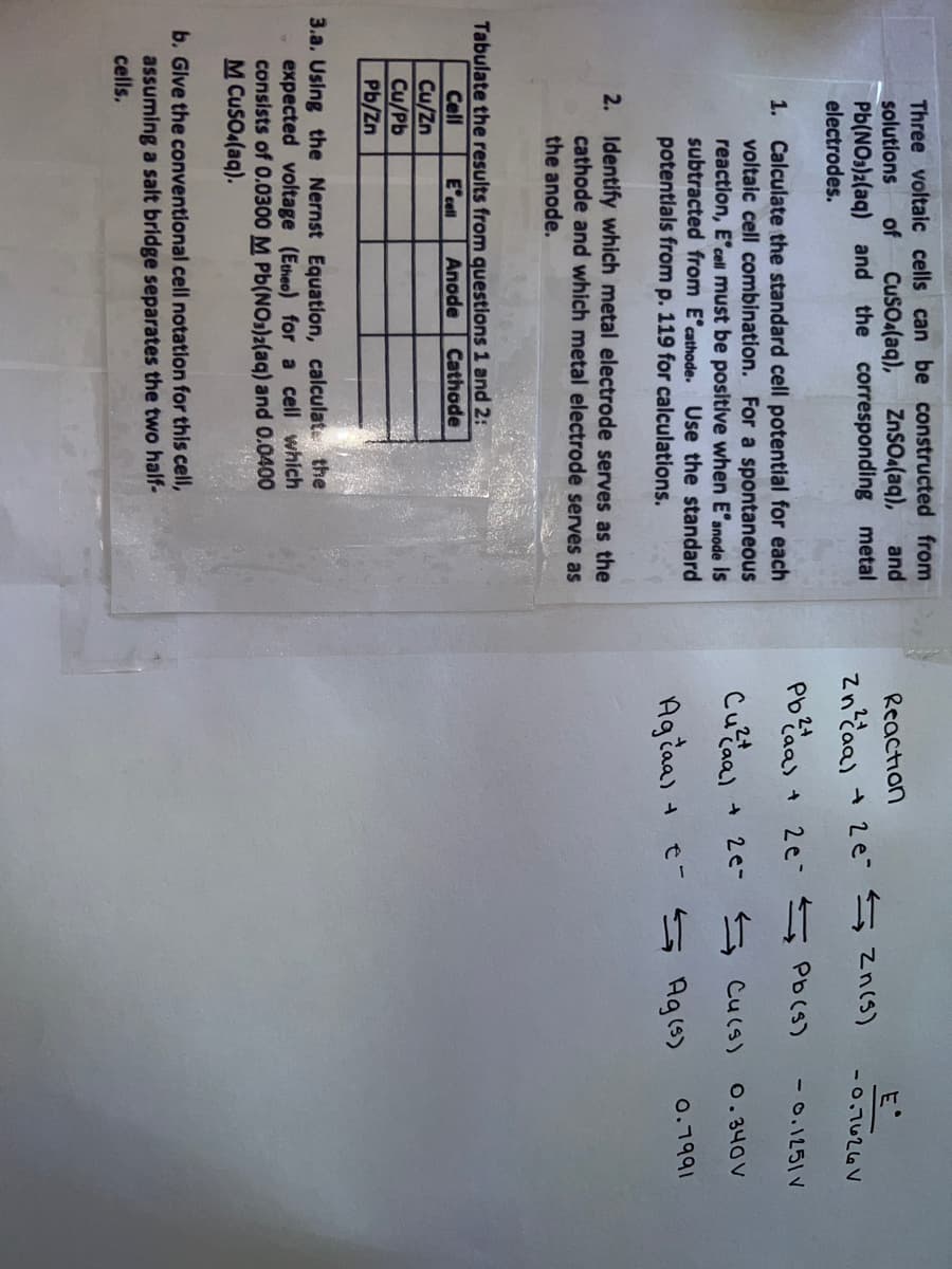 Three voltaic cells can be constructed from
solutions
Pb(NO3)2(aq) and the corresponding metal
electrodes.
of
Cuso (aq),
ZnSOa(aq),
and
Reaction
E
Zn?daa) + 2e s zn(s)
-0,7626V
Pbaas +
2e 5 Pb (S)
- 0.1251 V
Calculate the standard cell potential for each
voltaic cell combination. For a spontaneous
reaction, E'cell must be positive when E'anode is
subtracted from E'cathode. Use the standard
potentlals from p. 119 for calculations.
1.
* 2e- ニ Cucs)
0. 340 V
Agčaa)
e- 5 Ag(s)
0.7991
2. Identify which metal electrode serves as the
cathode and which metal electrode serves as
the anode.
Tabulate the results from questions 1 and 2:
E'cell
Cell
Anode
Cathode
Cu/Zn
Cu/Pb
Pb/Zn
3.a. Using the Nernst Equation, calculate the
expected voltage (Etheo) for a cell which
consists of 0.0300 M Pb(NOs)2(aq) and 0.0400
M CuSO (aq).
b. Glve the conventional cell notation for this cell,
assuming a salt bridge separates the two half-
cells.
