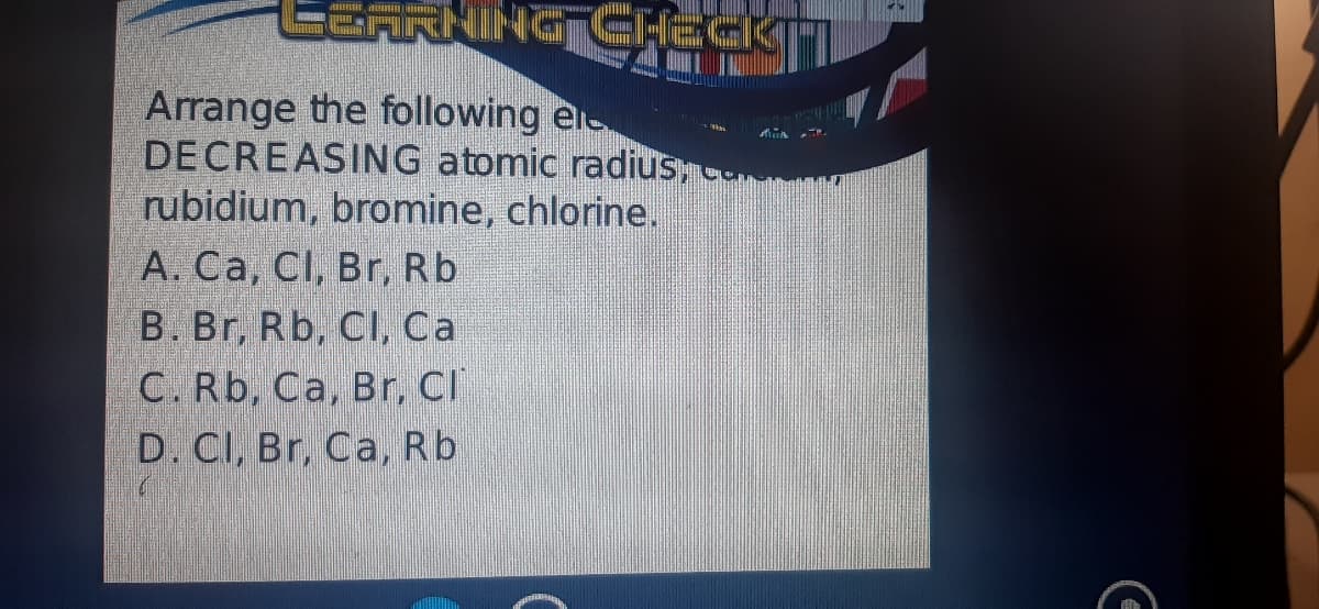 GARNING CHEGKTI
Arrange the following el
DECREASING atomic radius, co
rubidium, bromine, chlorine.
A. Ca, Cl, Br, Rb
B. Br, Rb, CI, Ca
C. Rb, Ca, Br, CI
D. CI, Br, Ca, Rb
