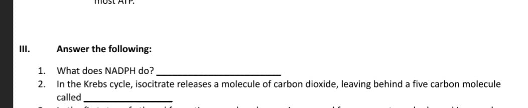 II.
Answer the following:
1.
What does NADPH do?
2.
In the Krebs cycle, isocitrate releases a molecule of carbon dioxide, leaving behind a five carbon molecule
called
