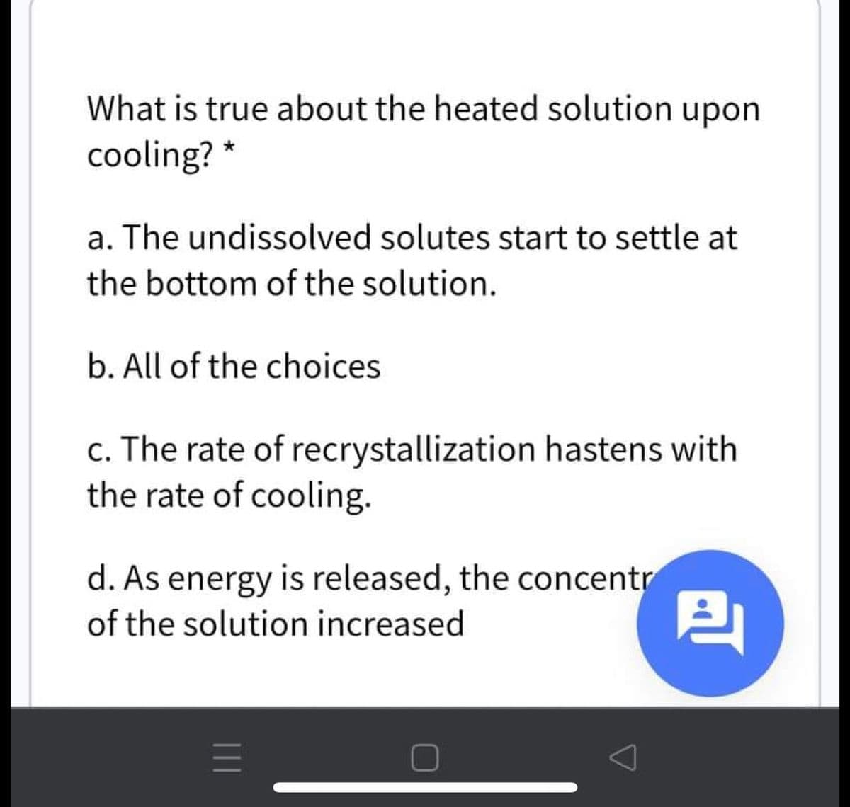 What is true about the heated solution upon
cooling? *
a. The undissolved solutes start to settle at
the bottom of the solution.
b. All of the choices
c. The rate of recrystallization hastens with
the rate of cooling.
d. As energy is released, the concentr
of the solution increased
