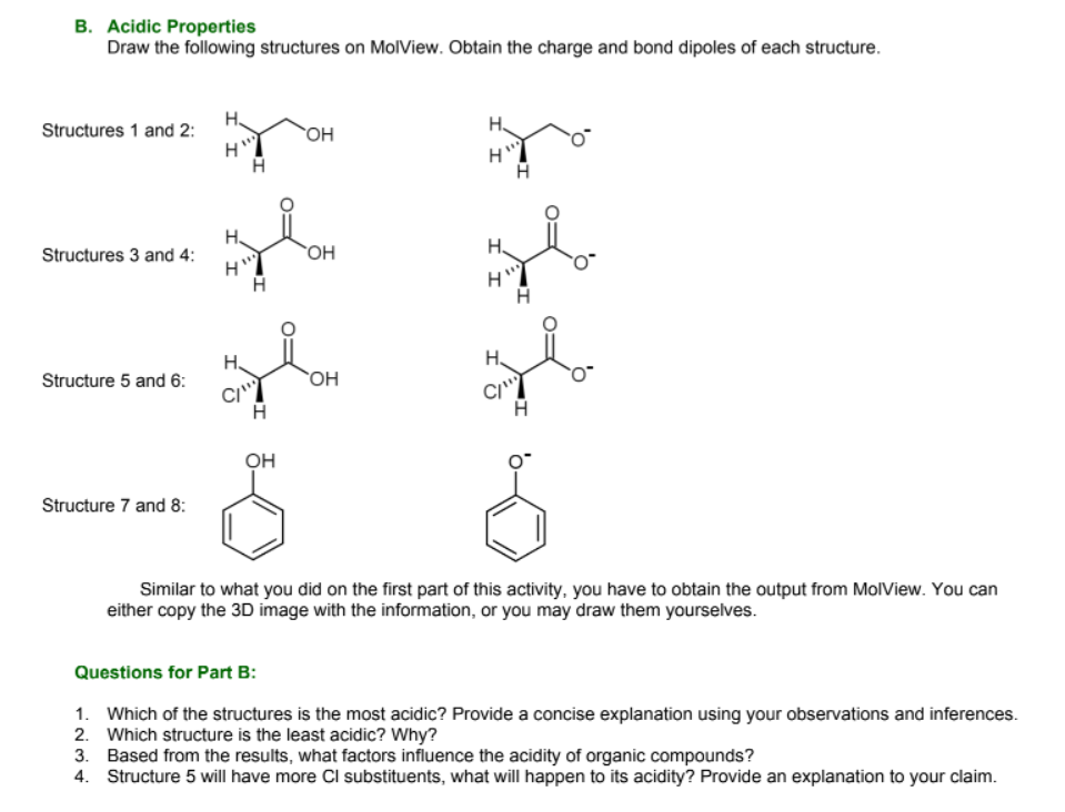 B. Acidic Properties
Draw the following structures on MolView. Obtain the charge and bond dipoles of each structure.
H.
H.
Structures 1 and 2:
OH
H.
Structures 3 and 4:
OH
H.
H.
Structure 5 and 6:
OH
CI"
он
Structure 7 and 8:
Similar to what you did on the first part of this activity, you have to obtain the output from MolView. You can
either copy the 3D image with the information, or you may draw them yourselves.
Questions for Part B:
1. Which of the structures is the most acidic? Provide a concise explanation using your observations and inferences.
2. Which structure is the least acidic? Why?
3. Based from the results, what factors influence the acidity of organic compounds?
4. Structure 5 will have more Cl substituents, what will happen to its acidity? Provide an explanation to your claim.
II
