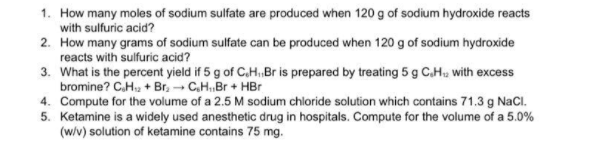 1. How many moles of sodium sulfate are produced when 120 g of sodium hydroxide reacts
with sulfuric acid?
2. How many grams of sodium sulfate can be produced when 120 g of sodium hydroxide
reacts with sulfuric acid?
3. What is the percent yield if 5 g of C.H. Br is prepared by treating 5 g C.H, with excess
bromine? C.H, + Br, - C.HBr + HBr
4. Compute for the volume of a 2.5 M sodium chloride solution which contains 71.3 g NaCl.
5. Ketamine is a widely used anesthetic drug in hospitals. Compute for the volume of a 5.0%
(w/v) solution of ketamine contains 75 mg.
