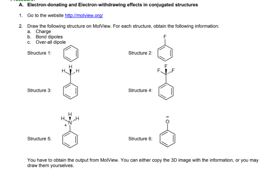 A. Electron-donating and Electron-withdrawing effects in conjugated structures
1. Go to the website http://molview.org/
2. Draw the following structure on MolView. For each structure, obtain the following information:
a. Charge
b. Bond dipoles
c. Over-all dipole
Structure 1:
Structure 2:
H
H.
F
F.
Structure 3:
Structure 4:
Structure 5:
Structure 6:
You have to obtain the output from MolView. You can either copy the 3D image with the information, or you may
draw them yourselves.
I0-
