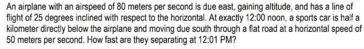 An airplane with an airspeed of 80 meters per second is due east, gaining altitude, and has a line of
flight of 25 degrees inclined with respect to the horizontal, At exactly 12:00 noon, a sports car is half a
kilometer directly below the airplane and moving due south through a flat road at a horizontal speed of
50 meters per second. How fast are they separating at 12:01 PM?
