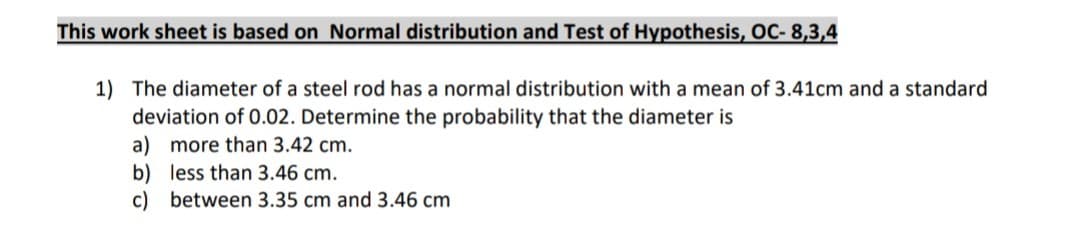 This work sheet is based on Normal distribution and Test of Hypothesis, OC- 8,3,4
1) The diameter of a steel rod has a normal distribution with a mean of 3.41cm and a standard
deviation of 0.02. Determine the probability that the diameter is
a) more than 3.42 cm.
b) less than 3.46 cm.
c) between 3.35 cm and 3.46 cm
