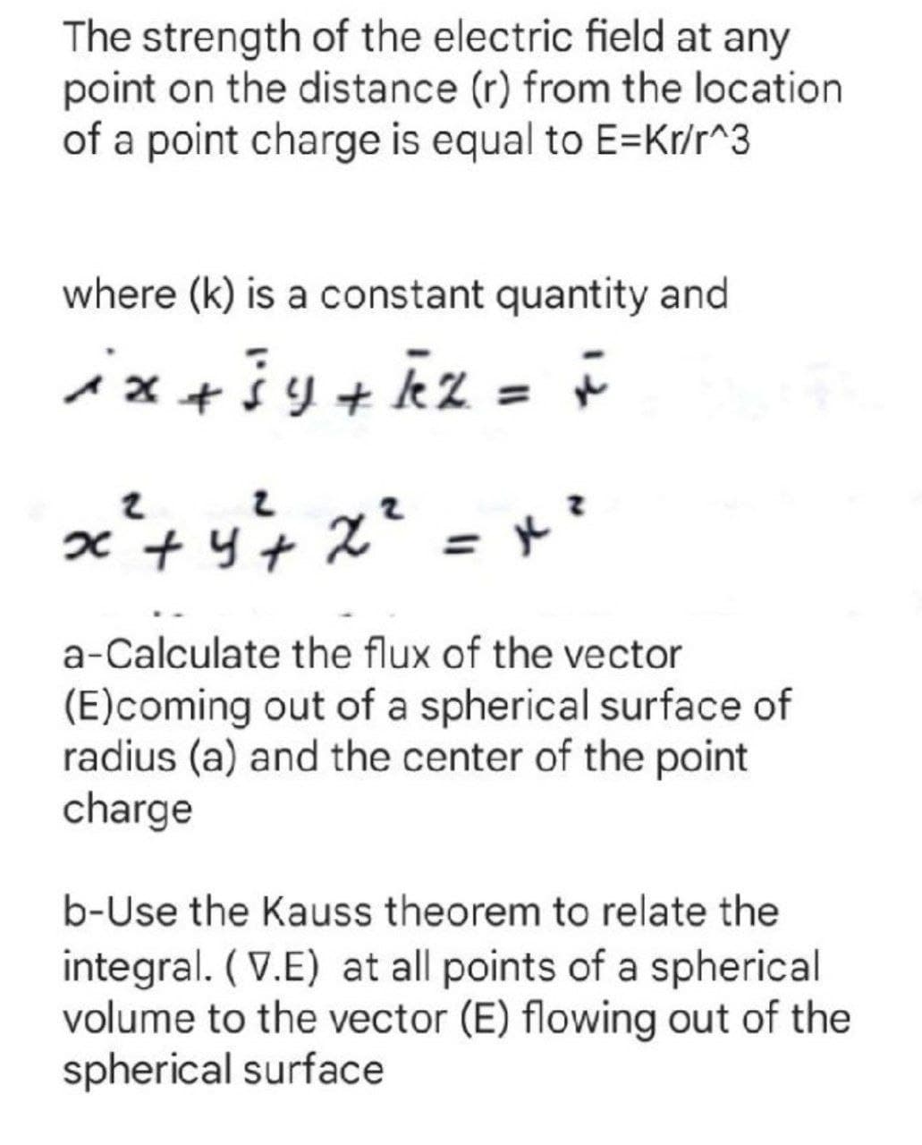 The strength of the electric field at any
point on the distance (r) from the location
of a point charge is equal to E=Kr/r^3
where (k) is a constant quantity and
ix+iy+kz =
a-Calculate the flux of the vector
(E)coming out of a spherical surface of
radius (a) and the center of the point
charge
b-Use the Kauss theorem to relate the
integral. (V.E) at all points of a spherical
volume to the vector (E) flowing out of the
spherical surface
