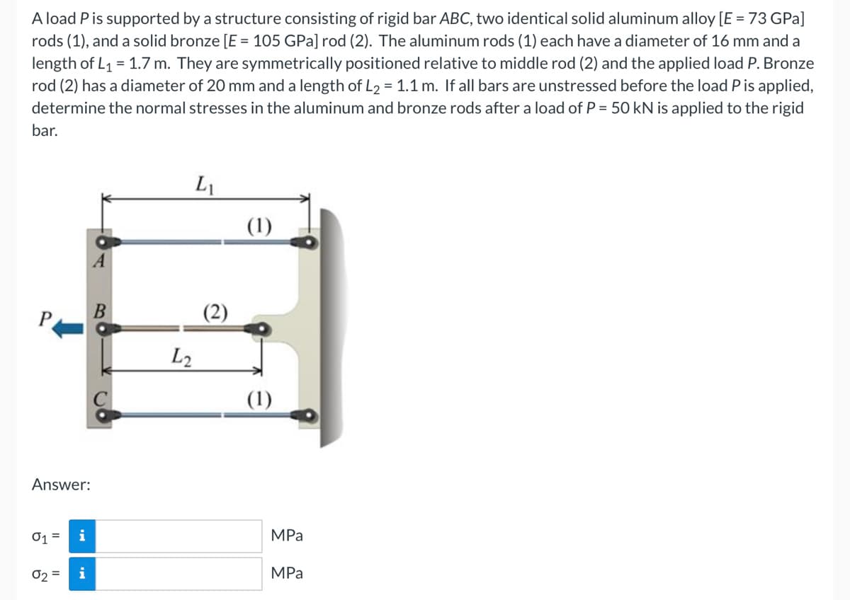 A load P is supported by a structure consisting of rigid bar ABC, two identical solid aluminum alloy [E = 73 GPa]
rods (1), and a solid bronze [E = 105 GPa] rod (2). The aluminum rods (1) each have a diameter of 16 mm and a
length of L₁ = 1.7 m. They are symmetrically positioned relative to middle rod (2) and the applied load P. Bronze
rod (2) has a diameter of 20 mm and a length of L₂ = 1.1 m. If all bars are unstressed before the load P is applied,
determine the normal stresses in the aluminum and bronze rods after a load of P = 50 kN is applied to the rigid
bar.
Answer:
01 = i
02 = i
B
L2
L₁
(2)
(1)
(1)
MPa
MPa