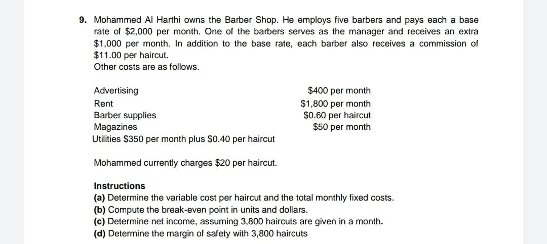 9. Mohammed Al Harthi owns the Barber Shop. He employs five barbers and pays each a base
rate of $2,000 per month. One of the barbers serves as the manager and receives an extra
$1,000 per month. In addition to the base rate, each barber also receives a commission of
$11.00 per haircut.
Other costs are as follows.
$400 per month
$1,800 per month
$0.60 per haircut
$50 per month
Advertising
Rent
Barber supplies
Magazines
Utilities $350 per month plus $0.40 per haircut
Mohammed currently charges $20 per haircut.
Instructions
(a) Determine the variable cost per haircut and the total monthly fixed costs.
(b) Compute the break-even point in units and dollars.
(c) Determine net income, assuming 3,800 haircuts are given in a month.
(d) Determine the margin of safety with 3,800 haircuts
