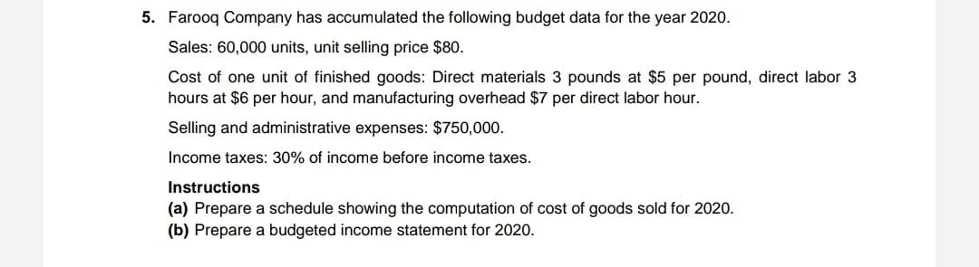 5. Farooq Company has accumulated the following budget data for the year 2020.
Sales: 60,000 units, unit selling price $80.
Cost of one unit of finished goods: Direct materials 3 pounds at $5 per pound, direct labor 3
hours at $6 per hour, and manufacturing overhead $7 per direct labor hour.
Selling and administrative expenses: $750,000.
Income taxes: 30% of income before income taxes.
Instructions
(a) Prepare a schedule showing the computation of cost of goods sold for 2020.
(b) Prepare a budgeted income statement for 2020.
