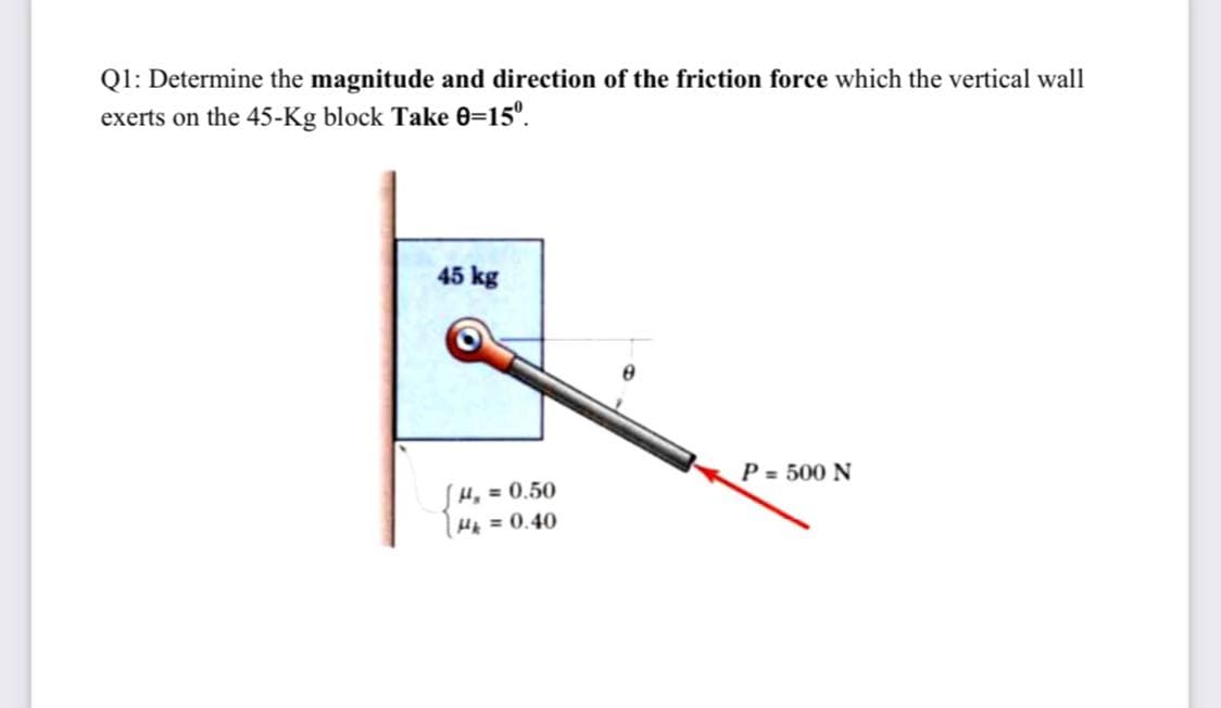 Q1: Determine the magnitude and direction of the friction force which the vertical wall
exerts on the 45-Kg block Take 0=15°.
45 kg
P = 500 N
H, = 0.50
H = 0.40
