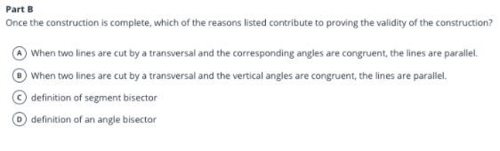 Part B
Once the construction is complete, which of the reasons listed contribute to proving the validity of the construction?
When two lines are cut by a transversal and the corresponding angles are congruent, the lines are parallel.
When two lines are cut by a transversal and the vertical angles are congruent, the lines are parallel.
definition of segment bisector
D definition of an angle bisector
