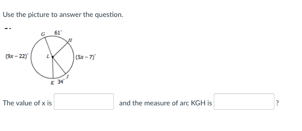 Use the picture to answer the question.
G 61
(9x – 22)
|(5x - 7)
K 34
The value of x is
and the measure of arc KGH is
