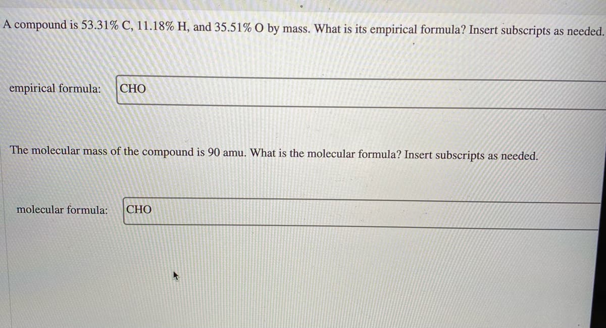 A compound is 53.31% C, 11.18% H, and 35.51% O by mass. What is its empirical formula? Insert subscripts as needed.
empirical formula:
СНО
The molecular mass of the compound is 90 amu. What is the molecular formula? Insert subscripts as needed.
molecular formula:
CHO
