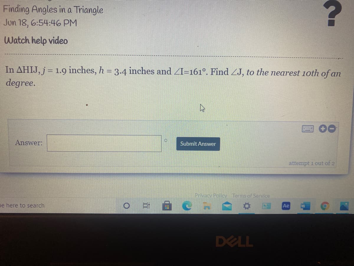 Finding Angles in a Triangle
Jun 18, 6:54:46 PM
Watch help video
In AHIJ, j = 1.9 inches, h = 3.4 inches and ZI=161°. Find ZJ, to the nearest 1oth of an
degree.
%3D
Answer:
Submit Answer
attempt i out of 2
Privacy Policy Terms of Service
pe here to search
Ae
DELL
