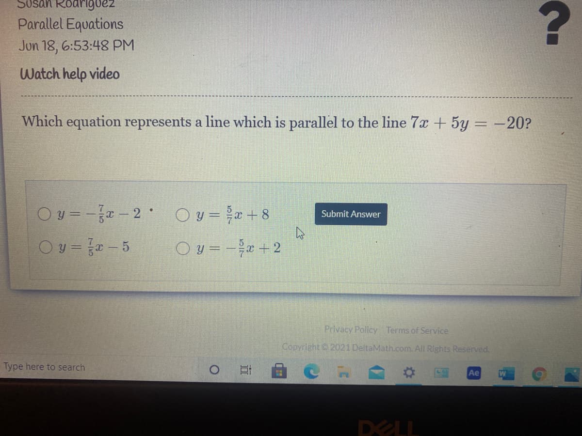 Susan Roarigoez
Parallel Equations
Jon 18, 6:53:48 PM
Watch help video
Which equation represents a line which is parallel to the line 7x + 5y = -20?
Oy=--2 Oy =+8
Submit Answer
Oy=- 5
Oy= -+2
Privacy Policy Terms of Service
Copyright 2021 DeltaMath.com. All Rights Reserved.
Type here to search
Ae
W
DELL

