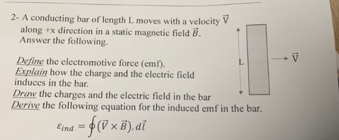 2- A conducting bar of length L moves with a velocity V
along +x direction in a static magnetic field B.
Answer the following.
Define the electromotive force (emf).
Explain how the charge and the electric field
induces in the bar.
Draw the charges and the electric field in the bar
Derive the following equation for the induced emf in the bar.
Eind
