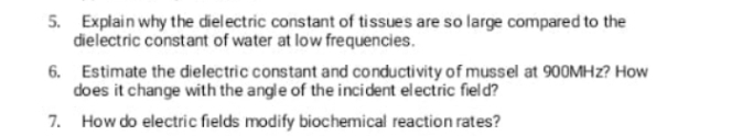 5. Explain why the dielectric constant of tissues are so large compared to the
dielectric constant of water at low frequencies.
6. Estimate the dielectric constant and conductivity of mussel at 900MHZ? How
does it change with the angle of the incident electric field?
7. How do electric fields modify biochemical reaction rates?
