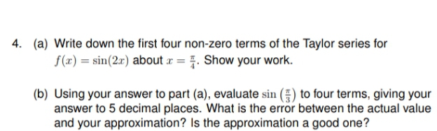 4. (a) Write down the first four non-zero terms of the Taylor series for
f(x) = sin(2r) about a = . Show your work.
(b) Using your answer to part (a), evaluate sin () to four terms, giving your
answer to 5 decimal places. What is the error between the actual value
and your approximation? Is the approximation a good one?
