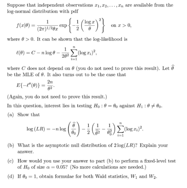 Suppose that independent observations r1, 22,..., rn are available from the
log-normal distribution with pdf
1
1 (log r
f(r|0) :
exp
(2m)'/20x
on r> 0,
2
where 0 > 0. It can be shown that the log-likelihood is
e(0) = C – n log 0 –
202 L (log x;)²,
where C does not depend on 0 (you do not need to prove this result). Let ô
be the MLE of 0. It also turns out to be the case that
2n
E{-l"(0)} =
02
(Again, you do not need to prove this result.)
In this question, interest lies in testing Họ : 0 = 60 against Hị : 0 # 0o.
(a) Show that
1
1
log (LR) = –n log
(log r:)².
(b) What is the asymptotic null distribution of 2 log(LR)? Explain your
answer.
(c) How would you use your answer to part (b) to perform a fixed-level test
of Ho of size a = 0.05? (No more calculations are needed.)
(d) If 0 = 1, obtain formulae for both Wald statistics, W1 and W2.
%3D
