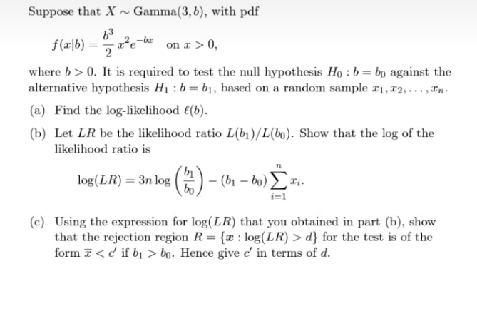 Suppose that X ~ Gamma(3, b), with pdf
-br
f(r\b) =
2
on a > 0,
where b> 0. It is required to test the null hypothesis Họ : b= bo against the
alternative hypothesis H1 : b = b1, based on a random sample #1,x2,..., Tn.
(a) Find the log-likelihood l(b).
(b) Let LR be the likelihood ratio L(b1)/L(bo). Show that the log of the
likelihood ratio is
log(LR) = 3n log
bo
(2)
- (b1 – bo) ri-
i=1
(c) Using the expression for log(LR) that you obtained in part (b), show
that the rejection region R= {x : log(LR) > d} for the test is of the
form T< d if b1 > bo. Hence give c' in terms of d.
