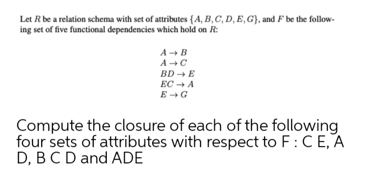 Let R be a relation schema with set of attributes {A, B, C, D, E,G}, and F be the follow-
ing set of five functional dependencies which hold on R:
A → B
A →C
BD → E
ЕС + А
E → G
Compute the closure of each of the following
four sets of attributes with respect to F: C E, A
D, BCD and ADE
