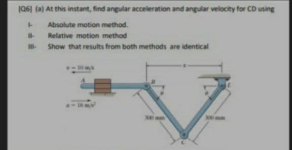 (Q6) (a) At this instant, find angular acceleration and angular velocity for CD using
Absolute motion method.
Il-
Relative motion method
II-
Show that results from both methods are identical
- 10 m/s
a- 16 m
500 mm
300 mm
