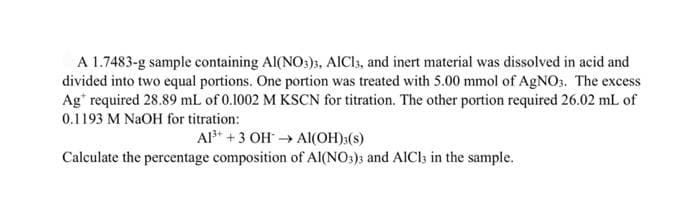 A 1.7483-g sample containing Al(NO:)3, AICI, and inert material was dissolved in acid and
divided into two equal portions. One portion was treated with 5.00 mmol of AGNO:. The excess
Ag" required 28.89 mL of 0.1002 M KSCN for titration. The other portion required 26.02 mL of
0.1193 M NaOH for titration:
Al* +3 OH → AI(OH):(s)
Calculate the percentage composition of Al(NO:)s and AICl3s in the sample.
