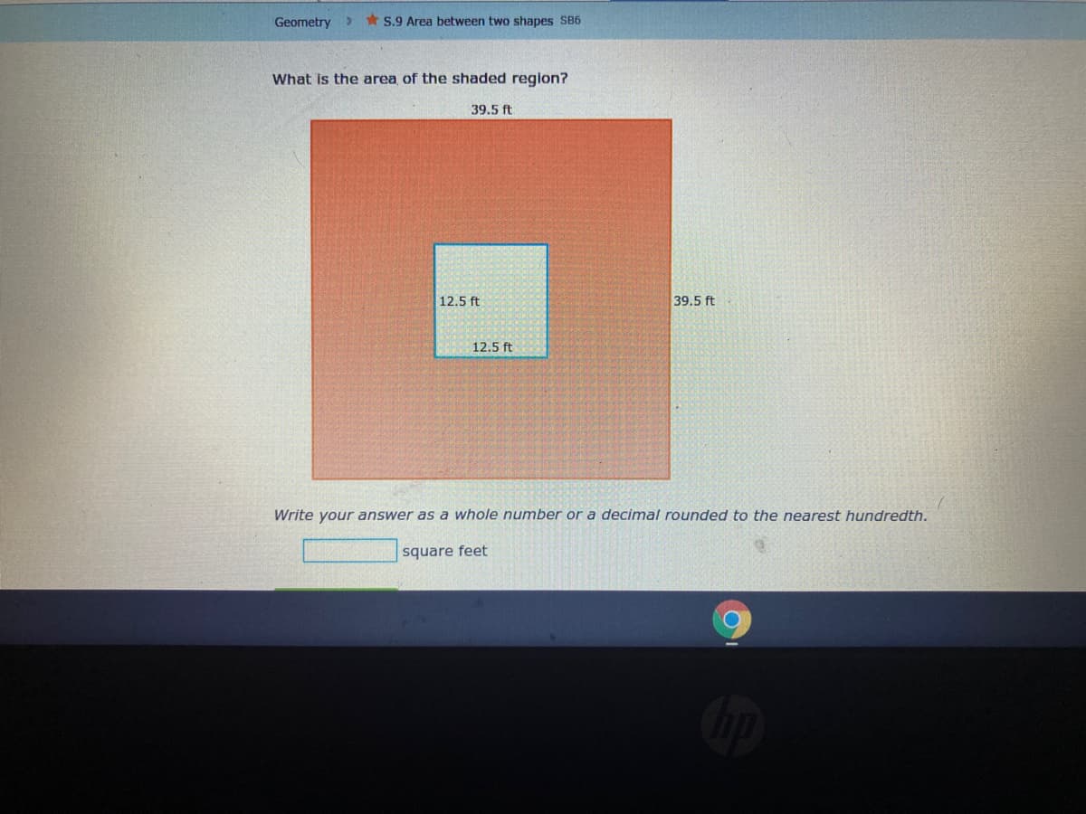 Geometry>
* S.9 Area between two shapes SB6
What is the area of the shaded region?
39.5 ft
12.5 ft
39.5 ft
12.5 ft
Write your answer as a whole number or a decimal rounded to the nearest hundredth.
square feet
