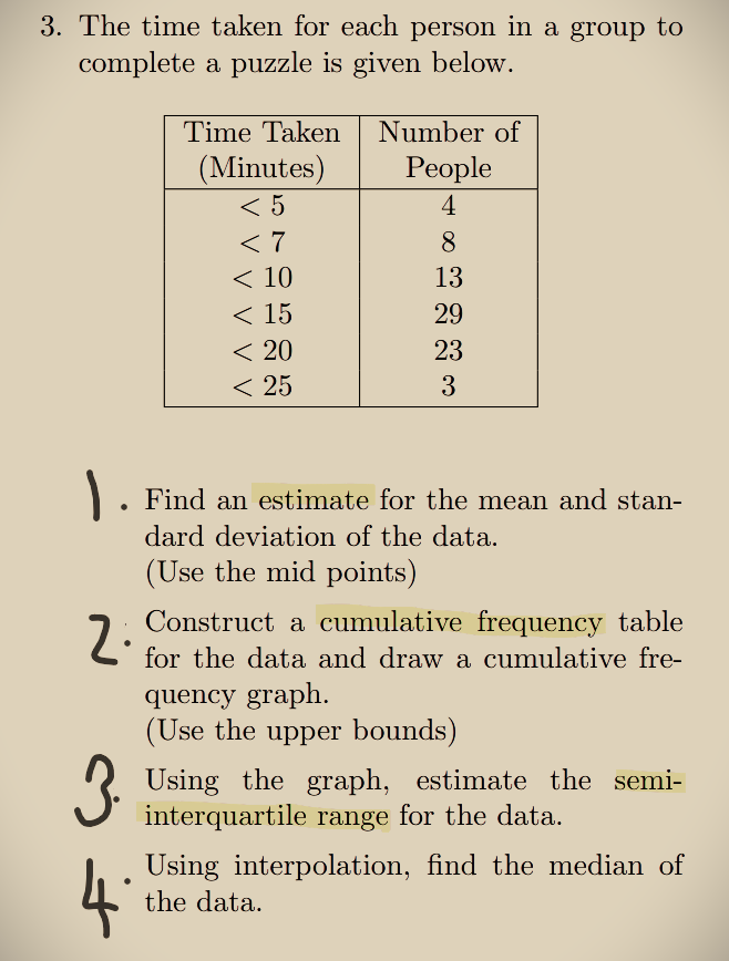 3. The time taken for each person in a group to
complete a puzzle is given below.
2:
Time Taken
(Minutes)
<5
<7
< 10
< 15
< 20
< 25
. Find an estimate for the mean and stan-
dard deviation of the data.
(Use the mid points)
4
Number of
People
4
8
13
29
23
3
Construct a cumulative frequency table
for the data and draw a cumulative fre-
quency graph.
(Use the upper bounds)
3. Using the graph, estimate the semi-
interquartile range for the data.
Using interpolation, find the median of
the data.