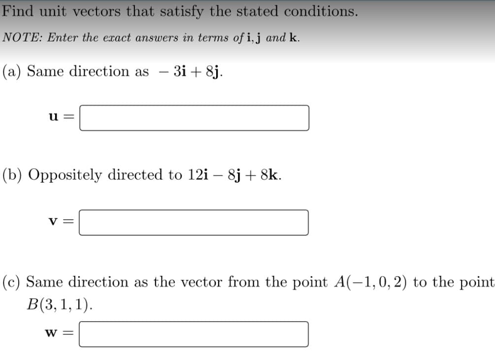 Find unit vectors that satisfy the stated conditions.
NOTE: Enter the exact answers in terms of i,j and k.
(a) Same direction as
3i + 8j.
11=
(b) Oppositely directed to 12i – 8j + 8k.
v =
(c) Same direction as the vector from the point A(-1,0,2) to the point
B(3, 1, 1).
w =

