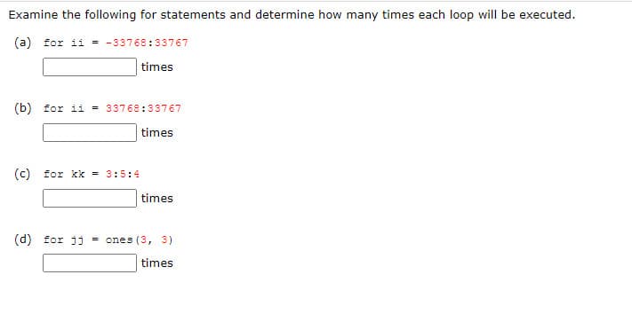 Examine the following for statements and determine how many times each loop willI be executed.
(a) for ii = -33768:33767
times
(b) for ii = 33768:33767
times
(© for kk = 3:5:4
times
(d) for jj = ones (3, 3)
times
