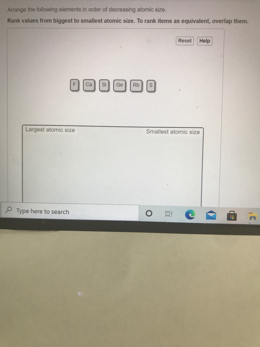 Arrange the following elements in order of decreasing atomic size.
Rank values from biggest to smallest atomic size. To rank items as equivalent, overlap them.
Reset
Help
Ca
Si
Ge
Rb
Largest atomic size
Smallest atomic size
P Type here to search
F.
