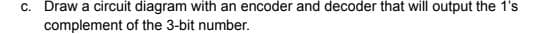 c. Draw a circuit diagram with an encoder and decoder that will output the 1's
complement of the 3-bit number.