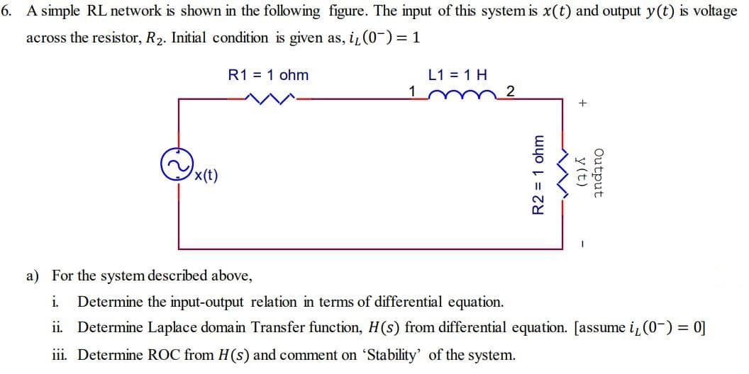 6. A simple RL network is shown in the following figure. The input of this system is x(t) and output y(t) is voltage
across the resistor, R₂. Initial condition is given as, i, (0¯)= 1
x(t)
R1 = 1 ohm
L1 = 1 H
R2 = 1 ohm
y(t)
Output
a) For the system described above,
i. Determine the input-output relation in terms of differential equation.
ii. Determine Laplace domain Transfer function, H(s) from differential equation. [assume i, (0-) = 0]
iii. Determine ROC from H(s) and comment on 'Stability' of the system.