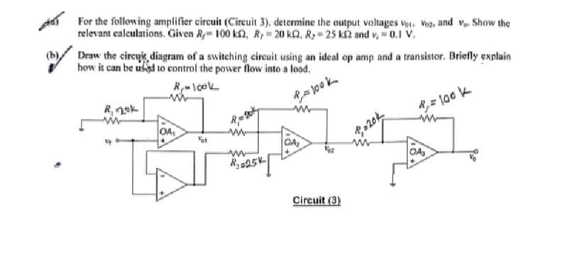 motery
For the following amplifier circuit (Circuit 3), determine the output voltages Vo: Veg, and v. Show the
relevant calculations. Given R100 k, R, 20 k, Ry= 25 k£2 and v, = 0.1 V.
Draw the circuit diagram of a switching circuit using an ideal op amp and a transistor. Briefly explain
how it can be used to control the power flow into a load.
R₁-look
P=100k
R, nok
OA,
Vot
www
www
R₂25K
OA₂
Circuit (3)
R₁ = 100 k
I
OA₂
20k