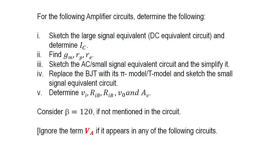 For the following Amplifier circuits, determine the following:
i. Sketch the large signal equivalent (DC equivalent circuit) and
determine Ic.
ii.
Find 9mpre.
iii. Sketch the AC/small signal equivalent circuit and the simplify it.
iv. Replace the BJT with its TT-model/T-model and sketch the small
signal equivalent circuit.
v. Determine v₁, R₁B, RB, Voand Av.
Consider B = 120, if not mentioned in the circuit.
[Ignore the term VA if it appears in any of the following circuits.